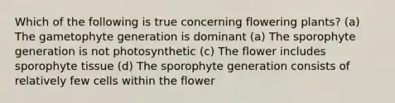 Which of the following is true concerning flowering plants? (a) The gametophyte generation is dominant (a) The sporophyte generation is not photosynthetic (c) The flower includes sporophyte tissue (d) The sporophyte generation consists of relatively few cells within the flower