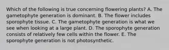 Which of the following is true concerning flowering plants? A. The gametophyte generation is dominant. B. The flower includes sporophyte tissue. C. The gametophyte generation is what we see when looking at a large plant. D. The sporophyte generation consists of relatively few cells within the flower. E. The sporophyte generation is not photosynthetic.