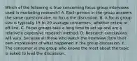 Which of the following is true concerning focus group interviews used in marketing research? A. Each person in the group answers the same questionnaire, to focus the discussion. B. A focus group size is typically 15 to 20 average consumers, whether online or off-line. C. Focus groups take a long time to set up and are a relatively expensive research method. D. Research conclusions will vary, because all those who watch the interview form their own impressions of what happened in the group discussion. E. The consumer in the group who knows the most about the topic is asked to lead the discussion.