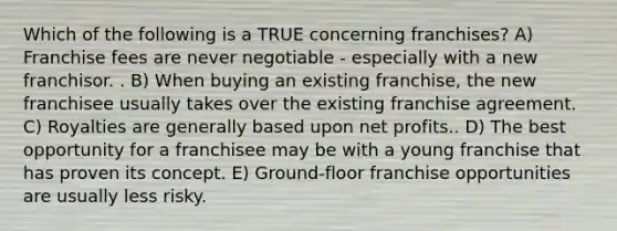 Which of the following is a TRUE concerning franchises? A) Franchise fees are never negotiable - especially with a new franchisor. . B) When buying an existing franchise, the new franchisee usually takes over the existing franchise agreement. C) Royalties are generally based upon net profits.. D) The best opportunity for a franchisee may be with a young franchise that has proven its concept. E) Ground-floor franchise opportunities are usually less risky.