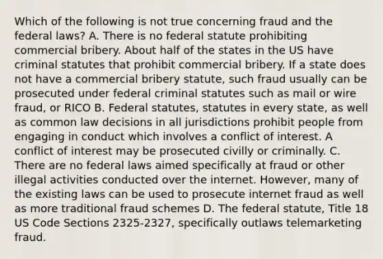 Which of the following is not true concerning fraud and the federal laws? A. There is no federal statute prohibiting commercial bribery. About half of the states in the US have criminal statutes that prohibit commercial bribery. If a state does not have a commercial bribery statute, such fraud usually can be prosecuted under federal criminal statutes such as mail or wire fraud, or RICO B. Federal statutes, statutes in every state, as well as common law decisions in all jurisdictions prohibit people from engaging in conduct which involves a conflict of interest. A conflict of interest may be prosecuted civilly or criminally. C. There are no federal laws aimed specifically at fraud or other illegal activities conducted over the internet. However, many of the existing laws can be used to prosecute internet fraud as well as more traditional fraud schemes D. The federal statute, Title 18 US Code Sections 2325-2327, specifically outlaws telemarketing fraud.