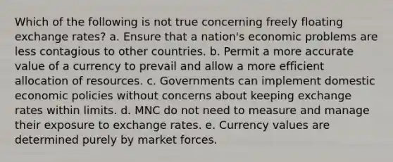 Which of the following is not true concerning freely floating exchange rates? a. Ensure that a nation's economic problems are less contagious to other countries. b. Permit a more accurate value of a currency to prevail and allow a more efficient allocation of resources. c. Governments can implement domestic economic policies without concerns about keeping exchange rates within limits. d. MNC do not need to measure and manage their exposure to exchange rates. e. Currency values are determined purely by market forces.