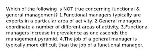 Which of the following is NOT true concerning functional & general management? 1.Functional managers typically are experts in a particular area of activity. 2.General managers coordinate a number of different areas of activity. 3.Functional managers increase in prevalence as one ascends the management pyramid. 4.The job of a general manager is typically more difficult than the job of a functional manager.