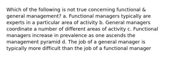 Which of the following is not true concerning functional & general management? a. Functional managers typically are experts in a particular area of activity b. General managers coordinate a number of different areas of activity c. Functional managers increase in prevalence as one ascends the management pyramid d. The job of a general manager is typically more difficult than the job of a functional manager