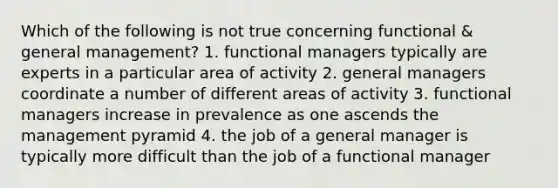 Which of the following is not true concerning functional & general management? 1. functional managers typically are experts in a particular area of activity 2. general managers coordinate a number of different areas of activity 3. functional managers increase in prevalence as one ascends the management pyramid 4. the job of a general manager is typically more difficult than the job of a functional manager