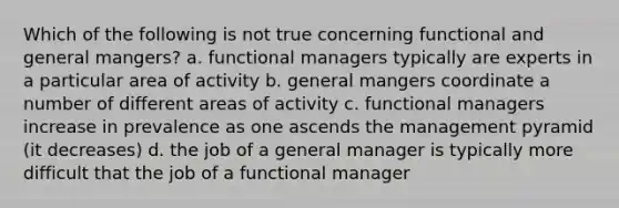 Which of the following is not true concerning functional and general mangers? a. functional managers typically are experts in a particular area of activity b. general mangers coordinate a number of different areas of activity c. functional managers increase in prevalence as one ascends the management pyramid (it decreases) d. the job of a general manager is typically more difficult that the job of a functional manager