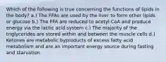 Which of the following is true concerning the functions of lipids in the body? a.) The FFAs are used by the liver to form other lipids or glucose b.) The FFA are reduced to acetyl CoA and produce energy via the lactic acid system c.) The majority of the triglycerides are stored within and between the muscle cells d.) Ketones are metabolic byproducts of excess fatty acid metabolism and are an important energy source during fasting and starvation