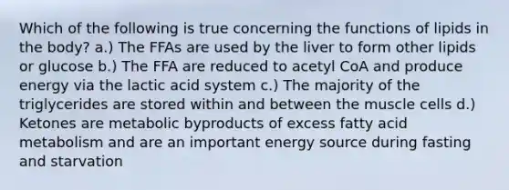 Which of the following is true concerning the functions of lipids in the body? a.) The FFAs are used by the liver to form other lipids or glucose b.) The FFA are reduced to acetyl CoA and produce energy via the lactic acid system c.) The majority of the triglycerides are stored within and between the muscle cells d.) Ketones are metabolic byproducts of excess fatty acid metabolism and are an important energy source during fasting and starvation