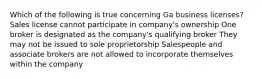 Which of the following is true concerning Ga business licenses? Sales license cannot participate in company's ownership One broker is designated as the company's qualifying broker They may not be issued to sole proprietorship Salespeople and associate brokers are not allowed to incorporate themselves within the company