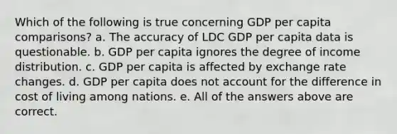 Which of the following is true concerning GDP per capita comparisons? a. The accuracy of LDC GDP per capita data is questionable. b. GDP per capita ignores the degree of income distribution. c. GDP per capita is affected by exchange rate changes. d. GDP per capita does not account for the difference in cost of living among nations. e. All of the answers above are correct.