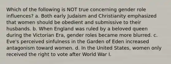 Which of the following is NOT true concerning gender role influences? a. Both early Judaism and Christianity emphasized that women should be obedient and submissive to their husbands. b. When England was ruled by a beloved queen during the Victorian Era, gender roles became more blurred. c. Eve's perceived sinfulness in the Garden of Eden increased antagonism toward women. d. In the United States, women only received the right to vote after World War I.