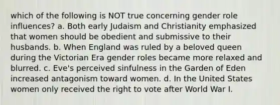 which of the following is NOT true concerning gender role influences? a. Both early Judaism and Christianity emphasized that women should be obedient and submissive to their husbands. b. When England was ruled by a beloved queen during the Victorian Era gender roles became more relaxed and blurred. c. Eve's perceived sinfulness in the Garden of Eden increased antagonism toward women. d. In the United States women only received the right to vote after World War I.