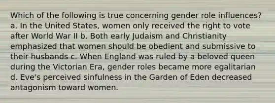 Which of the following is true concerning gender role influences? a. In the United States, women only received the right to vote after World War II b. Both early Judaism and Christianity emphasized that women should be obedient and submissive to their husbands c. When England was ruled by a beloved queen during the Victorian Era, gender roles became more egalitarian d. Eve's perceived sinfulness in the Garden of Eden decreased antagonism toward women.