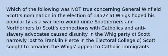 Which of the following was NOT true concerning General Winfield Scott's nomination in the election of 1852? a) Whigs hoped his popularity as a war hero would unite Southerners and Northerners b) Scott's connections with Catholics and anti-slavery advocates caused disunity in the Whig party c) Scott narrowly lost to Franklin Pierce in the Electoral College d) Scott sought to broaden the Whigs' appeal to Catholic immigrants