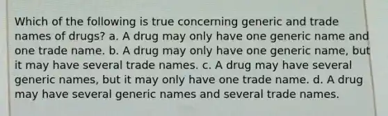 Which of the following is true concerning generic and trade names of drugs? a. A drug may only have one generic name and one trade name. b. A drug may only have one generic name, but it may have several trade names. c. A drug may have several generic names, but it may only have one trade name. d. A drug may have several generic names and several trade names.