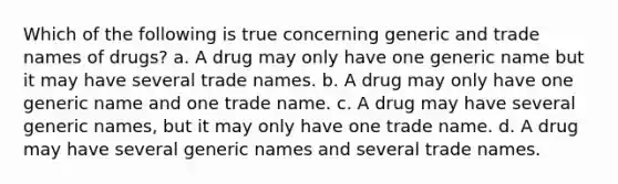 Which of the following is true concerning generic and trade names of drugs? a. A drug may only have one generic name but it may have several trade names. b. A drug may only have one generic name and one trade name. c. A drug may have several generic names, but it may only have one trade name. d. A drug may have several generic names and several trade names.