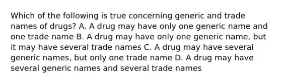 Which of the following is true concerning generic and trade names of drugs? A. A drug may have only one generic name and one trade name B. A drug may have only one generic name, but it may have several trade names C. A drug may have several generic names, but only one trade name D. A drug may have several generic names and several trade names