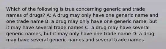 Which of the following is true concerning generic and trade names of drugs? A: A drug may only have one generic name and one trade name B: a drug may only have one generic name, but it may have several trade names C: a drug may have several generic names, but it may only have one trade name D: a drug may have several generic names and several trade names