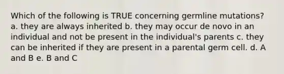 Which of the following is TRUE concerning germline mutations? a. they are always inherited b. they may occur de novo in an individual and not be present in the individual's parents c. they can be inherited if they are present in a parental germ cell. d. A and B e. B and C