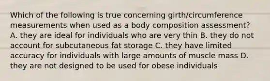 Which of the following is true concerning girth/circumference measurements when used as a body composition assessment? A. they are ideal for individuals who are very thin B. they do not account for subcutaneous fat storage C. they have limited accuracy for individuals with large amounts of muscle mass D. they are not designed to be used for obese individuals