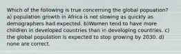 Which of the following is true concerning the global popuation? a) population growth in Africa is not slowing as quickly as demographers had expected. b)Women tend to have more children in developed countries than in developing countries. c) the global population is expected to stop growing by 2030. d) none are correct.