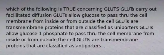 which of the following is TRUE concerning GLUTS GLUTs carry out facillitated diffusion GLUTs allow glucose to pass thru the cell membrane from inside or from outside the cell GLUTs are transmembrane proteins that are classified as uniporters GLUTs allow glucose 1 phosphate to pass thru the cell membrane from inside or from outside the cell GLUTs are transmembrane proteins that are classified as antiporters