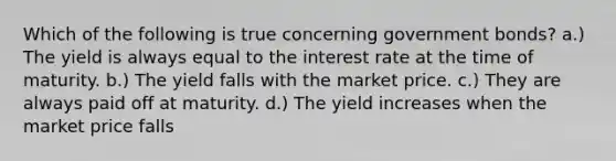 Which of the following is true concerning government bonds? a.) The yield is always equal to the interest rate at the time of maturity. b.) The yield falls with the market price. c.) They are always paid off at maturity. d.) The yield increases when the market price falls