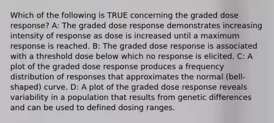 Which of the following is TRUE concerning the graded dose response? A: The graded dose response demonstrates increasing intensity of response as dose is increased until a maximum response is reached. B: The graded dose response is associated with a threshold dose below which no response is elicited. C: A plot of the graded dose response produces a frequency distribution of responses that approximates the normal (bell-shaped) curve. D: A plot of the graded dose response reveals variability in a population that results from genetic differences and can be used to defined dosing ranges.