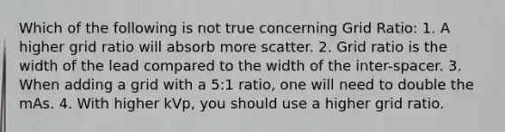 Which of the following is not true concerning Grid Ratio: 1. A higher grid ratio will absorb more scatter. 2. Grid ratio is the width of the lead compared to the width of the inter-spacer. 3. When adding a grid with a 5:1 ratio, one will need to double the mAs. 4. With higher kVp, you should use a higher grid ratio.