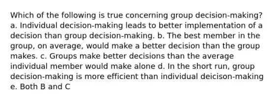 Which of the following is true concerning group decision-making? a. Individual decision-making leads to better implementation of a decision than group decision-making. b. The best member in the group, on average, would make a better decision than the group makes. c. Groups make better decisions than the average individual member would make alone d. In the short run, group decision-making is more efficient than individual deicison-making e. Both B and C