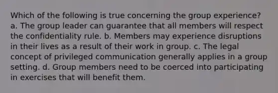 Which of the following is true concerning the group experience? a. The group leader can guarantee that all members will respect the confidentiality rule. b. Members may experience disruptions in their lives as a result of their work in group. c. The legal concept of privileged communication generally applies in a group setting. d. Group members need to be coerced into participating in exercises that will benefit them.