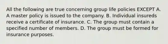 All the following are true concerning group life policies EXCEPT A. A master policy is issued to the company. B. Individual insureds receive a certificate of insurance. C. The group must contain a specified number of members. D. The group must be formed for insurance purposes.