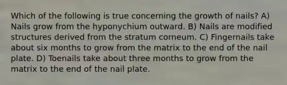 Which of the following is true concerning the growth of nails? A) Nails grow from the hyponychium outward. B) Nails are modified structures derived from the stratum corneum. C) Fingernails take about six months to grow from the matrix to the end of the nail plate. D) Toenails take about three months to grow from the matrix to the end of the nail plate.