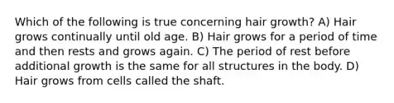 Which of the following is true concerning hair growth? A) Hair grows continually until old age. B) Hair grows for a period of time and then rests and grows again. C) The period of rest before additional growth is the same for all structures in the body. D) Hair grows from cells called the shaft.