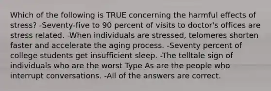 Which of the following is TRUE concerning the harmful effects of stress? -Seventy-five to 90 percent of visits to doctor's offices are stress related. -When individuals are stressed, telomeres shorten faster and accelerate the aging process. -Seventy percent of college students get insufficient sleep. -The telltale sign of individuals who are the worst Type As are the people who interrupt conversations. -All of the answers are correct.