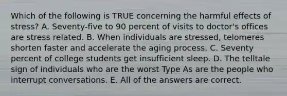 Which of the following is TRUE concerning the harmful effects of stress? A. Seventy-five to 90 percent of visits to doctor's offices are stress related. B. When individuals are stressed, telomeres shorten faster and accelerate the aging process. C. Seventy percent of college students get insufficient sleep. D. The telltale sign of individuals who are the worst Type As are the people who interrupt conversations. E. All of the answers are correct.