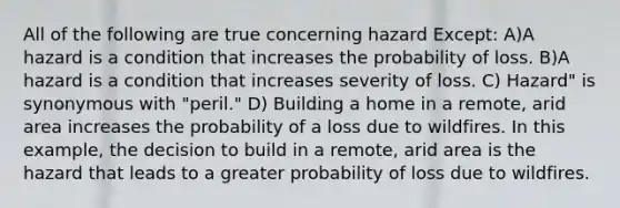 All of the following are true concerning hazard Except: A)A hazard is a condition that increases the probability of loss. B)A hazard is a condition that increases severity of loss. C) Hazard" is synonymous with "peril." D) Building a home in a remote, arid area increases the probability of a loss due to wildfires. In this example, the decision to build in a remote, arid area is the hazard that leads to a greater probability of loss due to wildfires.