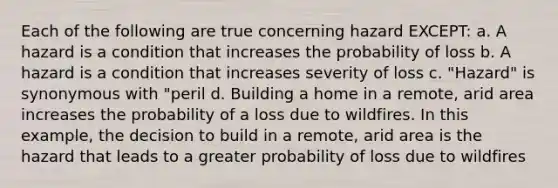 Each of the following are true concerning hazard EXCEPT: a. A hazard is a condition that increases the probability of loss b. A hazard is a condition that increases severity of loss c. "Hazard" is synonymous with "peril d. Building a home in a remote, arid area increases the probability of a loss due to wildfires. In this example, the decision to build in a remote, arid area is the hazard that leads to a greater probability of loss due to wildfires