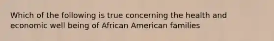 Which of the following is true concerning the health and economic well being of African American families