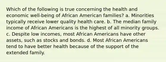 Which of the following is true concerning the health and economic well-being of African American families? a. Minorities typically receive lower quality health care. b. The median family income of African Americans is the highest of all minority groups. c. Despite low incomes, most African Americans have other assets, such as stocks and bonds. d. Most African Americans tend to have better health because of the support of the extended family.