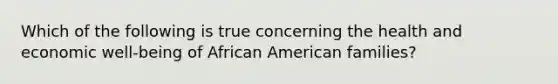 Which of the following is true concerning the health and economic well-being of African American families?