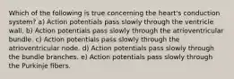 Which of the following is true concerning the heart's conduction system? a) Action potentials pass slowly through the ventricle wall. b) Action potentials pass slowly through the atrioventricular bundle. c) Action potentials pass slowly through the atrioventricular node. d) Action potentials pass slowly through the bundle branches. e) Action potentials pass slowly through the Purkinje fibers.