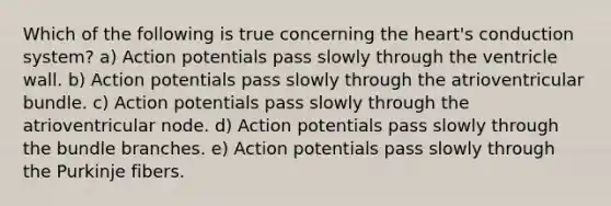 Which of the following is true concerning the heart's conduction system? a) Action potentials pass slowly through the ventricle wall. b) Action potentials pass slowly through the atrioventricular bundle. c) Action potentials pass slowly through the atrioventricular node. d) Action potentials pass slowly through the bundle branches. e) Action potentials pass slowly through the Purkinje fibers.