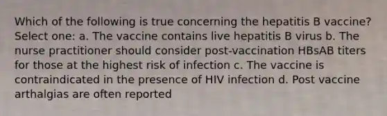 Which of the following is true concerning the hepatitis B vaccine? Select one: a. The vaccine contains live hepatitis B virus b. The nurse practitioner should consider post-vaccination HBsAB titers for those at the highest risk of infection c. The vaccine is contraindicated in the presence of HIV infection d. Post vaccine arthalgias are often reported