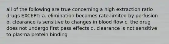 all of the following are true concerning a high extraction ratio drugs EXCEPT: a. elimination becomes rate-limited by perfusion b. clearance is sensitive to changes in blood flow c. the drug does not undergo first pass effects d. clearance is not sensitive to plasma protein binding