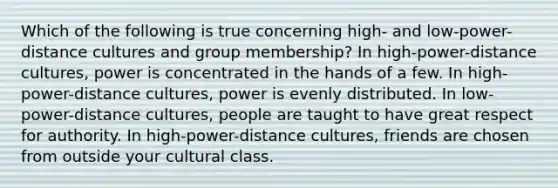 Which of the following is true concerning high- and low-power-distance cultures and group membership? In high-power-distance cultures, power is concentrated in the hands of a few. In high-power-distance cultures, power is evenly distributed. In low-power-distance cultures, people are taught to have great respect for authority. In high-power-distance cultures, friends are chosen from outside your cultural class.