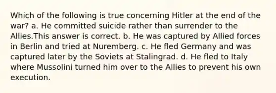 Which of the following is true concerning Hitler at the end of the war? a. He committed suicide rather than surrender to the Allies.This answer is correct. b. He was captured by Allied forces in Berlin and tried at Nuremberg. c. He fled Germany and was captured later by the Soviets at Stalingrad. d. He fled to Italy where Mussolini turned him over to the Allies to prevent his own execution.