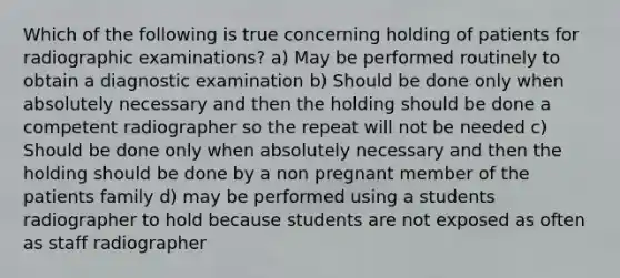 Which of the following is true concerning holding of patients for radiographic examinations? a) May be performed routinely to obtain a diagnostic examination b) Should be done only when absolutely necessary and then the holding should be done a competent radiographer so the repeat will not be needed c) Should be done only when absolutely necessary and then the holding should be done by a non pregnant member of the patients family d) may be performed using a students radiographer to hold because students are not exposed as often as staff radiographer