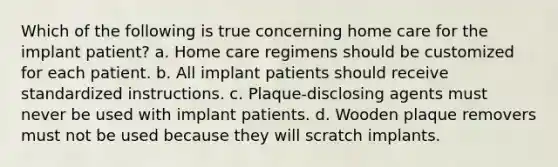 Which of the following is true concerning home care for the implant patient? a. Home care regimens should be customized for each patient. b. All implant patients should receive standardized instructions. c. Plaque-disclosing agents must never be used with implant patients. d. Wooden plaque removers must not be used because they will scratch implants.