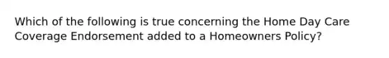 Which of the following is true concerning the Home Day Care Coverage Endorsement added to a Homeowners Policy?